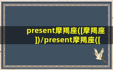 present摩羯座([摩羯座])/present摩羯座([摩羯座])-我的网站(摩羯座搜狗百科)